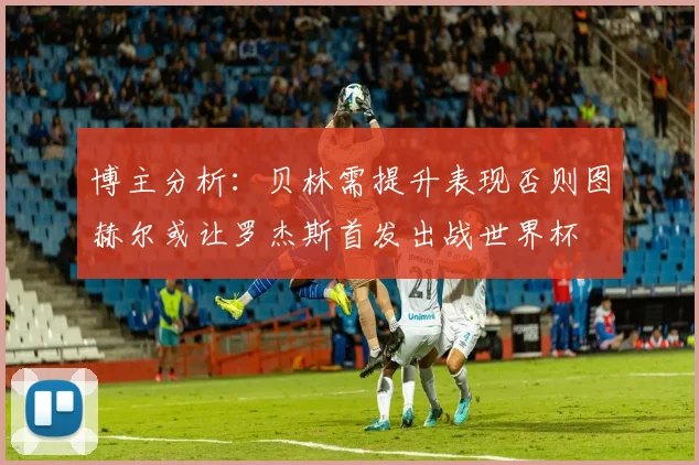 博主分析：贝林需提升表现否则图赫尔或让罗杰斯首发出战世界杯