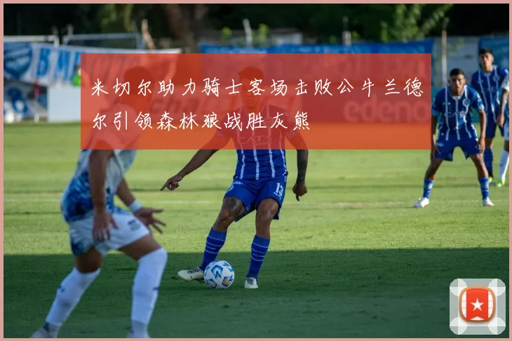 米切尔助力骑士客场击败公牛兰德尔引领森林狼战胜灰熊