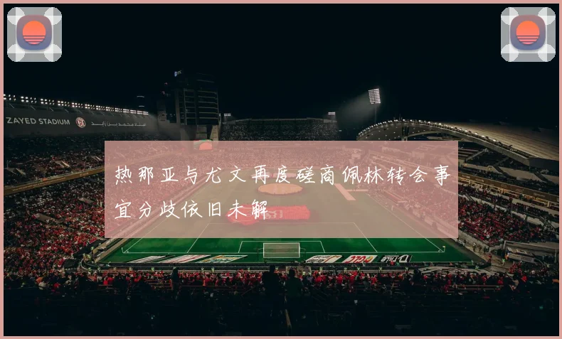 热那亚与尤文再度磋商佩林转会事宜分歧依旧未解