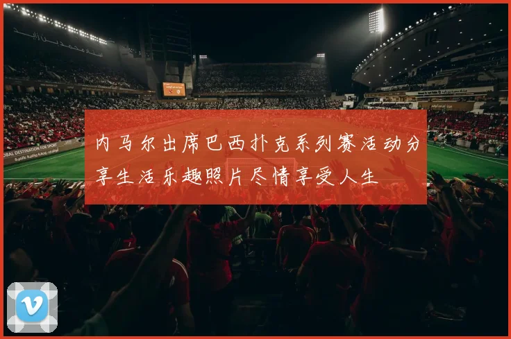 内马尔出席巴西扑克系列赛活动分享生活乐趣照片尽情享受人生