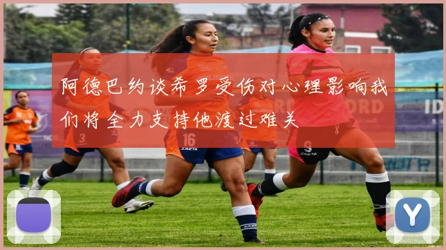 阿德巴约谈希罗受伤对心理影响我们将全力支持他渡过难关