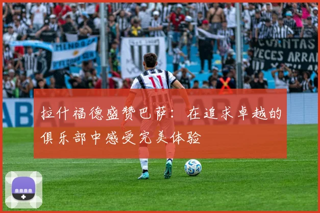 拉什福德盛赞巴萨：在追求卓越的俱乐部中感受完美体验