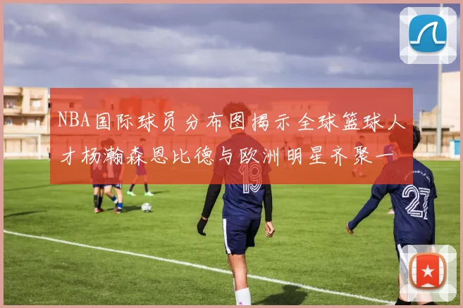 NBA国际球员分布图揭示全球篮球人才杨瀚森恩比德与欧洲明星齐聚一堂