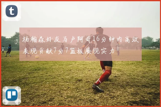 杨瀚森好友马卢阿奇16分钟内高效表现贡献7分7篮板展现实力