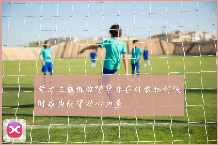 奇才主教练称赞萨尔在对抗独行侠时成为防守核心力量