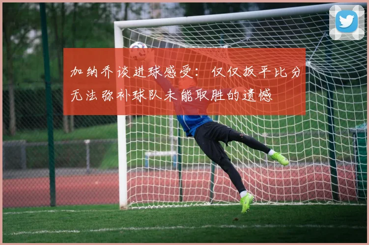 加纳乔谈进球感受：仅仅扳平比分无法弥补球队未能取胜的遗憾