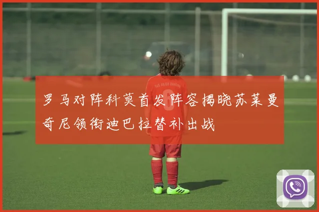罗马对阵科莫首发阵容揭晓苏莱曼奇尼领衔迪巴拉替补出战