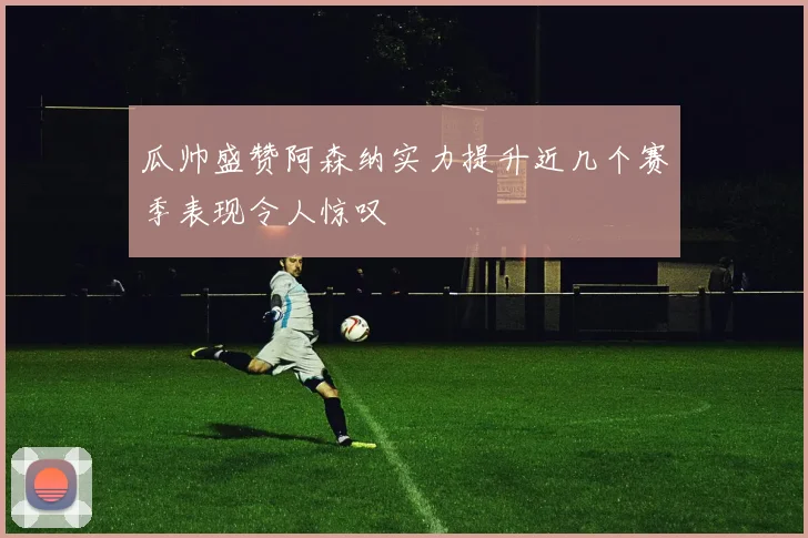 瓜帅盛赞阿森纳实力提升近几个赛季表现令人惊叹
