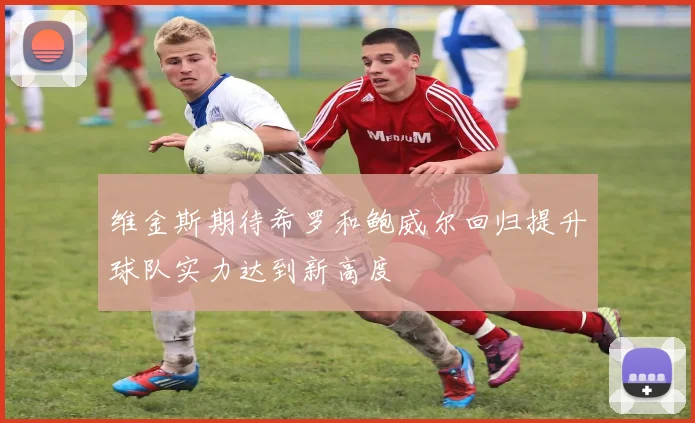 维金斯期待希罗和鲍威尔回归提升球队实力达到新高度