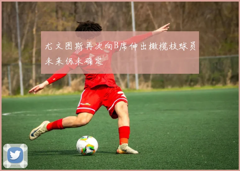 尤文图斯再次向B席伸出橄榄枝球员未来仍未确定