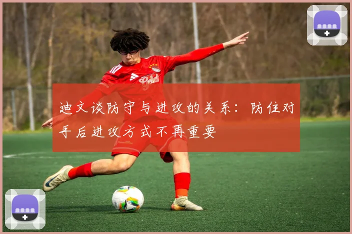 迪文谈防守与进攻的关系：防住对手后进攻方式不再重要