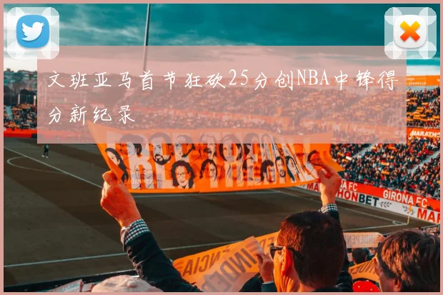 文班亚马首节狂砍25分创NBA中锋得分新纪录