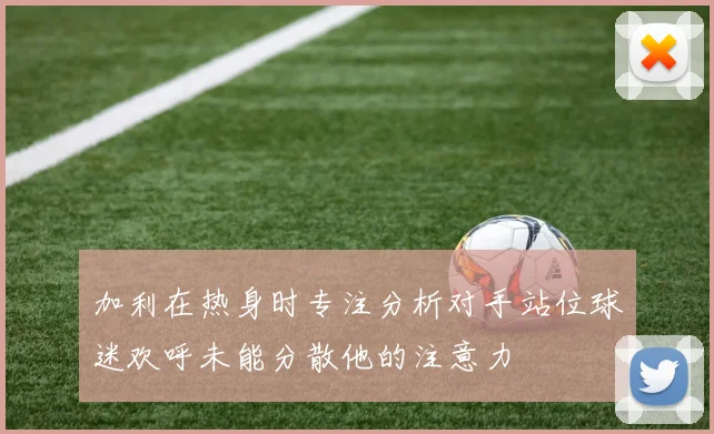 加利在热身时专注分析对手站位球迷欢呼未能分散他的注意力