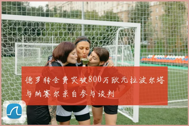 德罗转会费突破800万欧元拉波尔塔与纳赛尔亲自参与谈判