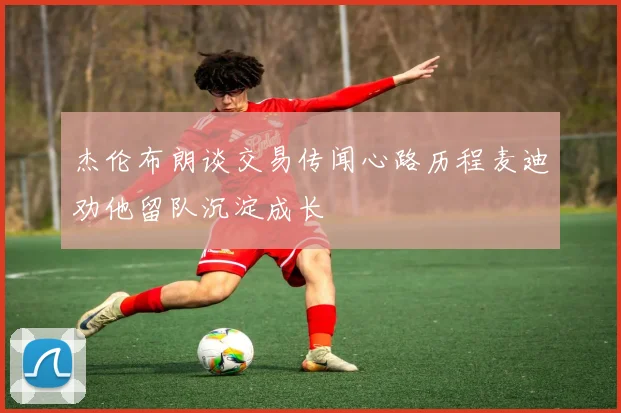 杰伦布朗谈交易传闻心路历程麦迪劝他留队沉淀成长