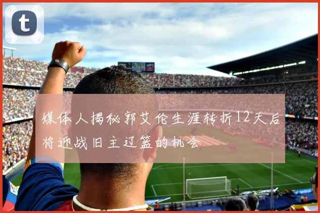 媒体人揭秘郭艾伦生涯转折12天后将迎战旧主辽篮的机会