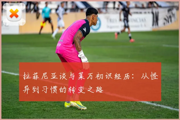 拉菲尼亚谈与莱万初识经历：从怪异到习惯的转变之路