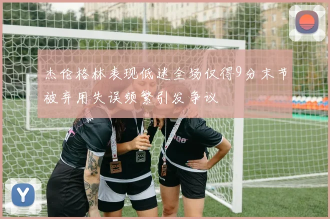 杰伦格林表现低迷全场仅得9分末节被弃用失误频繁引发争议