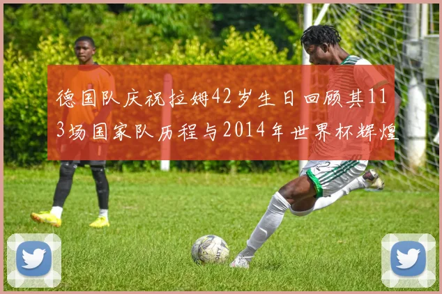 德国队庆祝拉姆42岁生日回顾其113场国家队历程与2014年世界杯辉煌