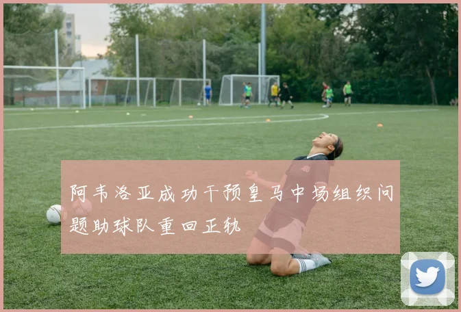 阿韦洛亚成功干预皇马中场组织问题助球队重回正轨