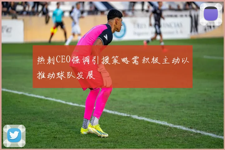 热刺CEO强调引援策略需积极主动以推动球队发展