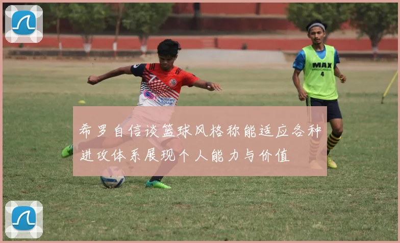 希罗自信谈篮球风格称能适应各种进攻体系展现个人能力与价值
