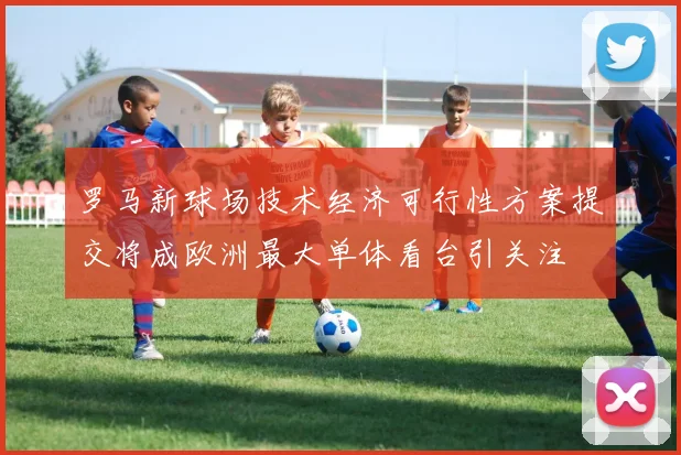 罗马新球场技术经济可行性方案提交将成欧洲最大单体看台引关注
