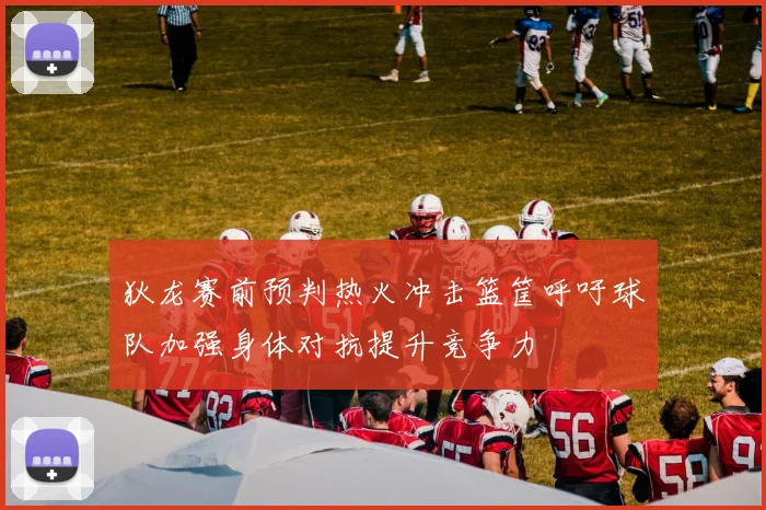 狄龙赛前预判热火冲击篮筐呼吁球队加强身体对抗提升竞争力