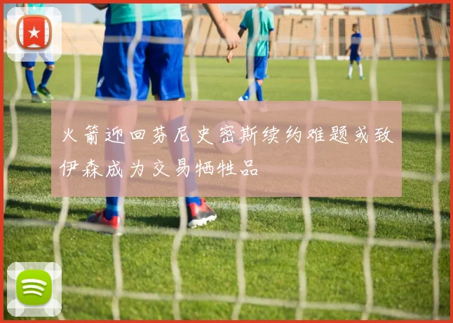 火箭迎回芬尼史密斯续约难题或致伊森成为交易牺牲品