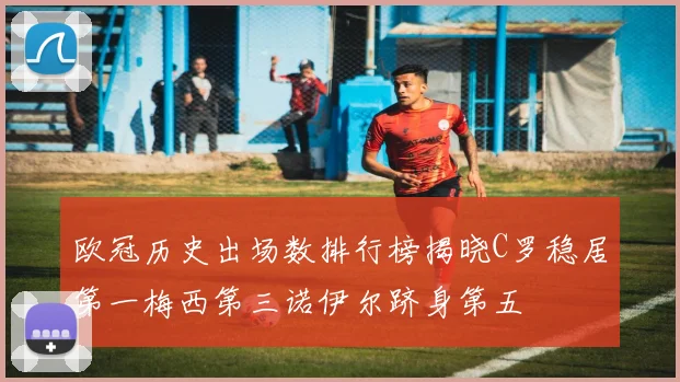欧冠历史出场数排行榜揭晓C罗稳居第一梅西第三诺伊尔跻身第五