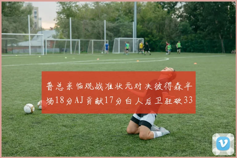 普总亲临观战准状元对决彼得森半场18分AJ贡献17分白人后卫狂砍33分10助攻