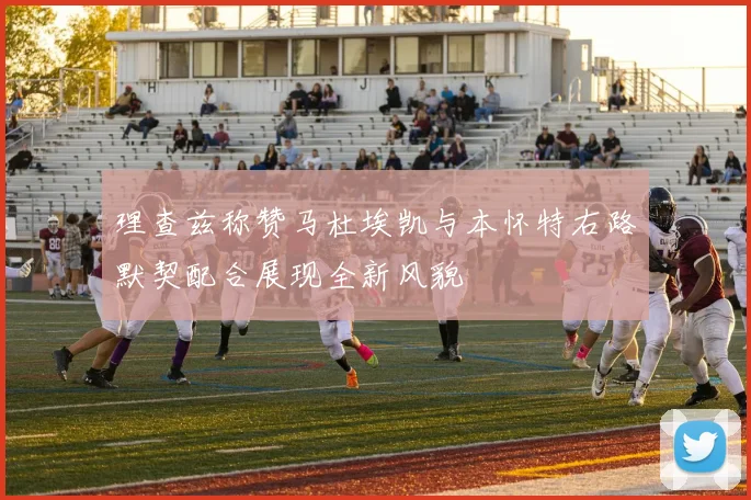 理查兹称赞马杜埃凯与本怀特右路默契配合展现全新风貌