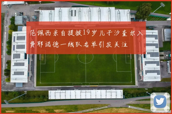 范佩西亲自提拔19岁儿子沙奎尔入费耶诺德一线队名单引发关注