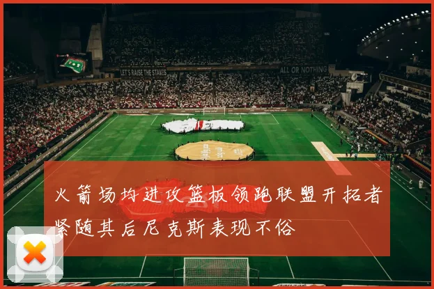 火箭场均进攻篮板领跑联盟开拓者紧随其后尼克斯表现不俗